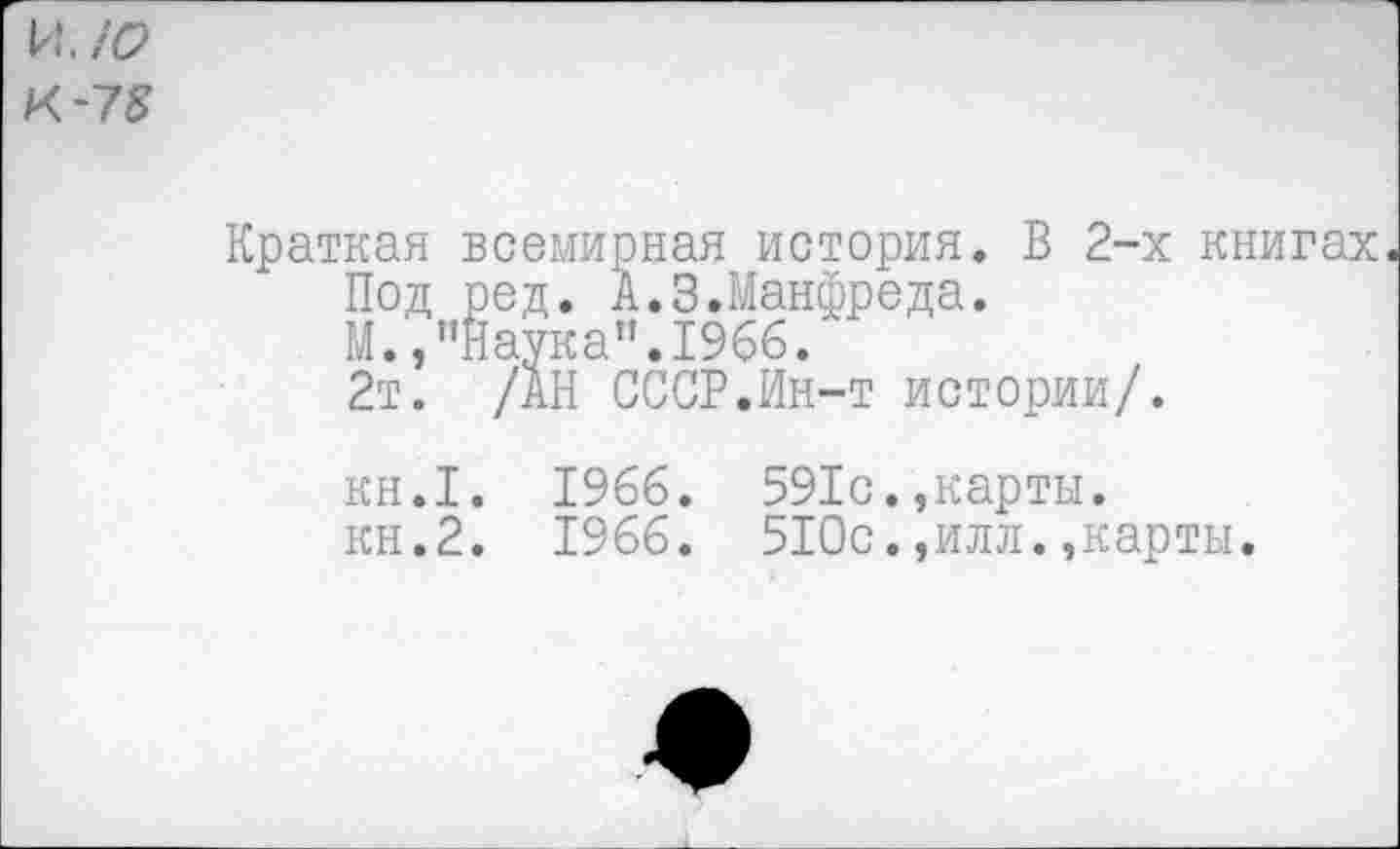 ﻿и. ю
К -78
Краткая всемирная история. В 2-х книгах Под ред. А.3.Манфреда.
М.,"Наука".1966.
2т. /АН СССР.Ин-т истории/.
кн.1. 1966. 591с.,карты, кн.2. 1966. 510с.,илл.,карты.